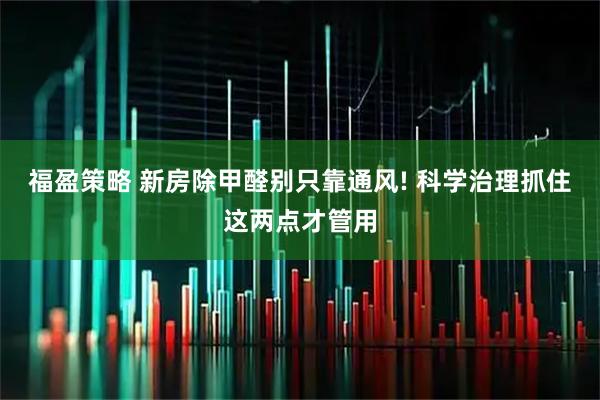 福盈策略 新房除甲醛别只靠通风! 科学治理抓住这两点才管用