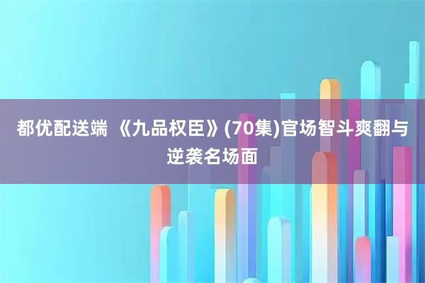 都优配送端 《九品权臣》(70集)官场智斗爽翻与逆袭名场面