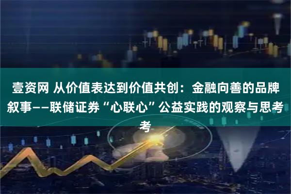 壹资网 从价值表达到价值共创：金融向善的品牌叙事——联储证券“心联心”公益实践的观察与思考