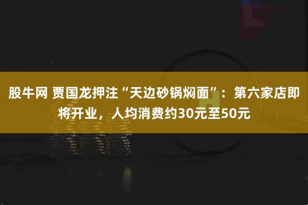 股牛网 贾国龙押注“天边砂锅焖面”:第六家店即将开业,人均消费约30元至50元