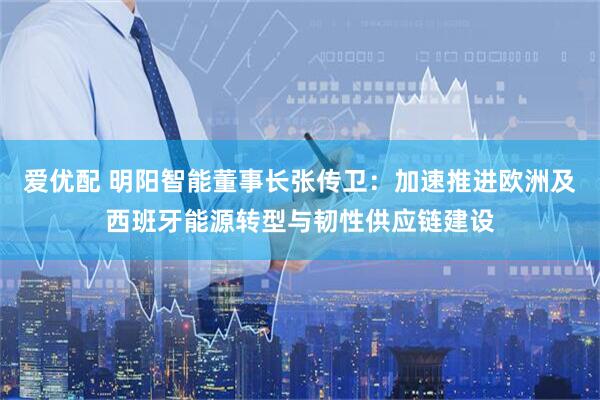 爱优配 明阳智能董事长张传卫：加速推进欧洲及西班牙能源转型与韧性供应链建设